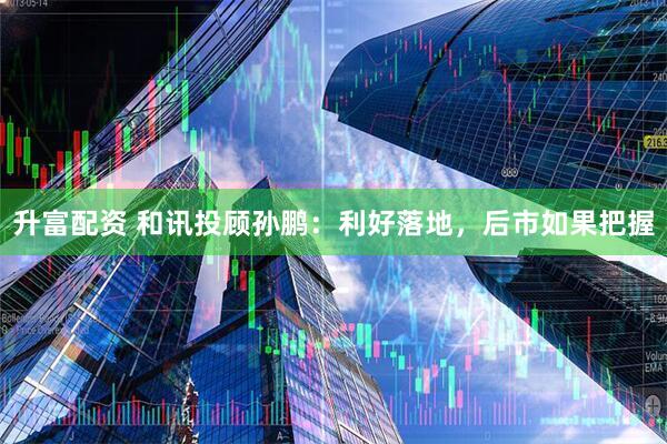 升富配资 和讯投顾孙鹏：利好落地，后市如果把握