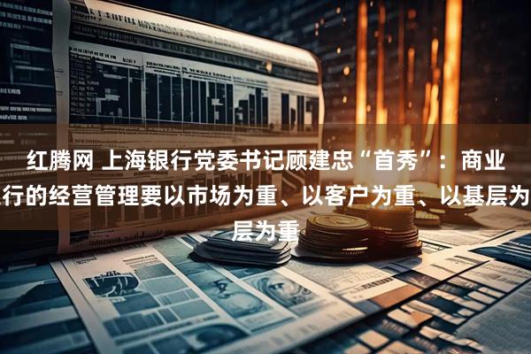 红腾网 上海银行党委书记顾建忠“首秀”：商业银行的经营管理要以市场为重、以客户为重、以基层为重