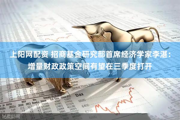 上阳网配资 招商基金研究部首席经济学家李湛：增量财政政策空间有望在三季度打开