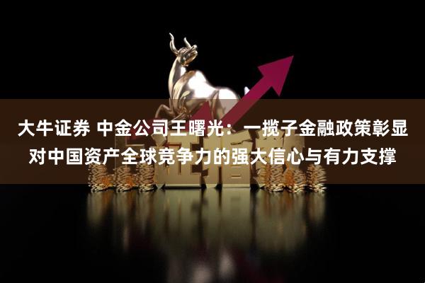大牛证券 中金公司王曙光：一揽子金融政策彰显对中国资产全球竞争力的强大信心与有力支撑