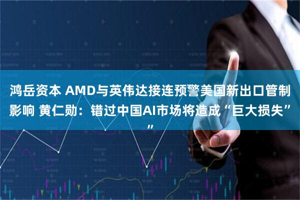 鸿岳资本 AMD与英伟达接连预警美国新出口管制影响 黄仁勋：错过中国AI市场将造成“巨大损失”