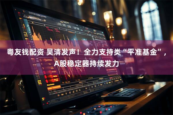 粤友钱配资 吴清发声！全力支持类“平准基金”，A股稳定器持续发力