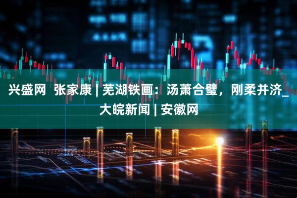 兴盛网  张家康 | 芜湖铁画：汤萧合璧，刚柔并济_大皖新闻 | 安徽网
