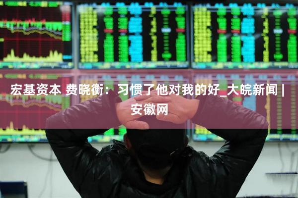 宏基资本 费晓衡：习惯了他对我的好_大皖新闻 | 安徽网