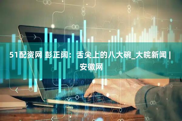 51配资网 彭正阔：舌尖上的八大碗_大皖新闻 | 安徽网