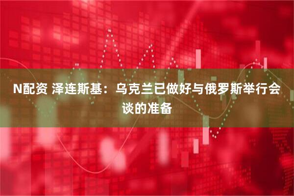 N配资 泽连斯基：乌克兰已做好与俄罗斯举行会谈的准备
