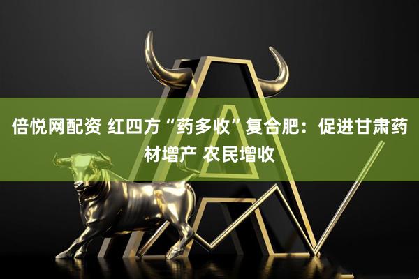 倍悦网配资 红四方“药多收”复合肥：促进甘肃药材增产 农民增收
