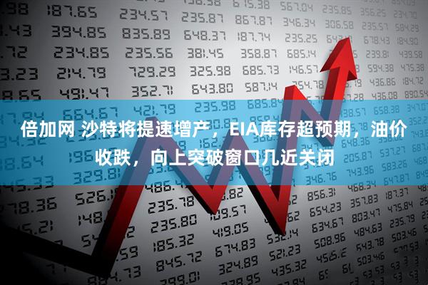 倍加网 沙特将提速增产，EIA库存超预期，油价收跌，向上突破窗口几近关闭