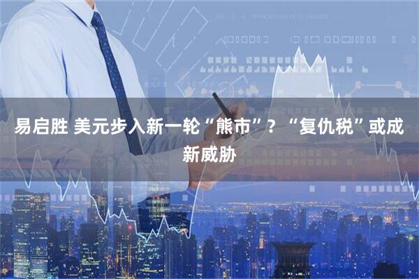 易启胜 美元步入新一轮“熊市”？“复仇税”或成新威胁
