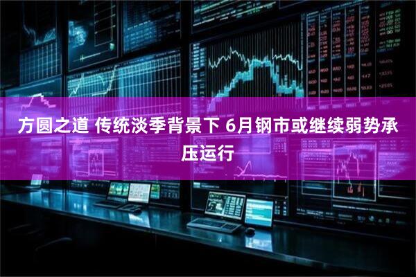 方圆之道 传统淡季背景下 6月钢市或继续弱势承压运行