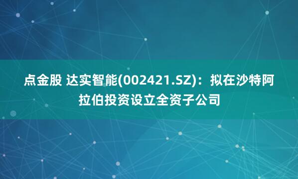 点金股 达实智能(002421.SZ)：拟在沙特阿拉伯投资设立全资子公司