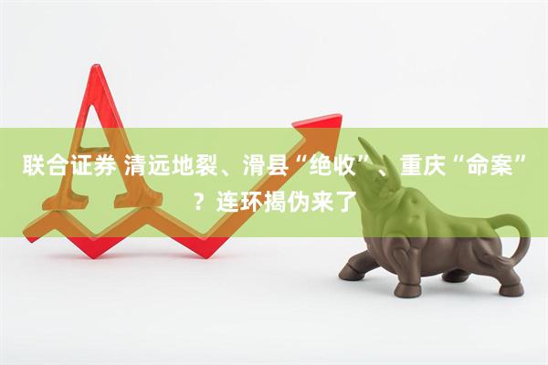 联合证券 清远地裂、滑县“绝收”、重庆“命案”？连环揭伪来了