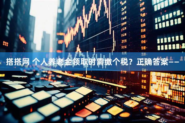 搭搭网 个人养老金领取时需缴个税？正确答案——