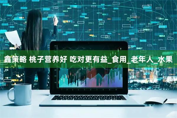 鑫策略 桃子营养好 吃对更有益_食用_老年人_水果