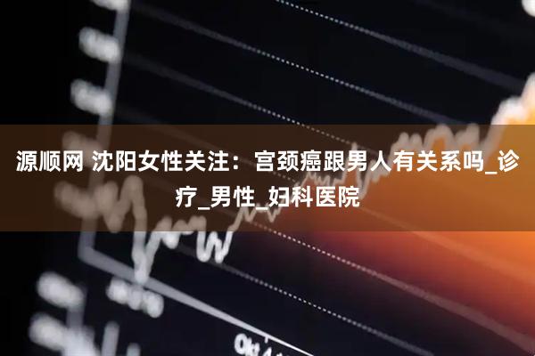 源顺网 沈阳女性关注：宫颈癌跟男人有关系吗_诊疗_男性_妇科医院