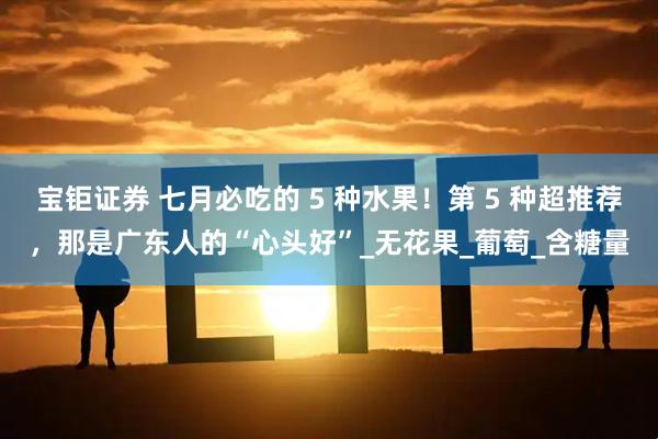 宝钜证券 七月必吃的 5 种水果！第 5 种超推荐，那是广东人的“心头好”_无花果_葡萄_含糖量