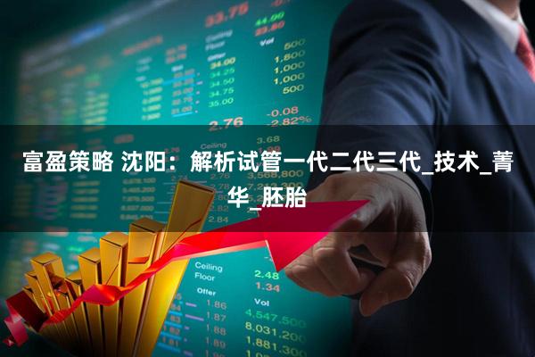 富盈策略 沈阳：解析试管一代二代三代_技术_菁华_胚胎