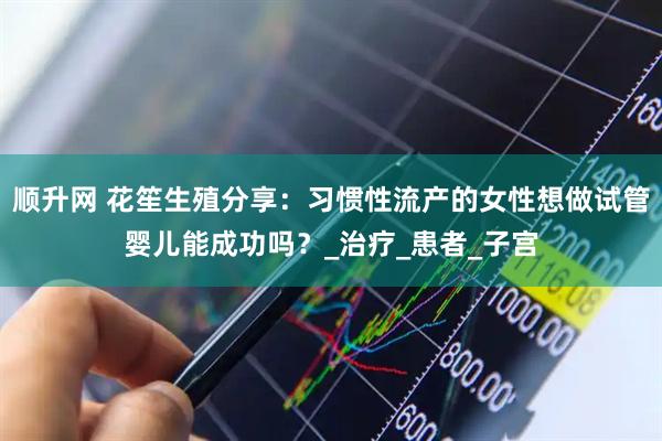 顺升网 花笙生殖分享：习惯性流产的女性想做试管婴儿能成功吗？_治疗_患者_子宫