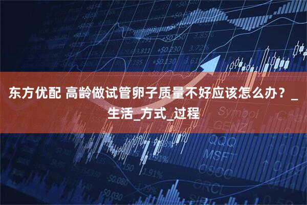 东方优配 高龄做试管卵子质量不好应该怎么办？_生活_方式_过程