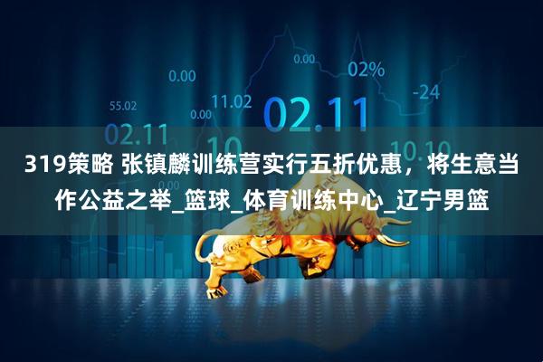 319策略 张镇麟训练营实行五折优惠，将生意当作公益之举_篮球_体育训练中心_辽宁男篮