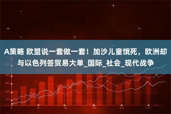 A策略 欧盟说一套做一套！加沙儿童饿死，欧洲却与以色列签贸易大单_国际_社会_现代战争