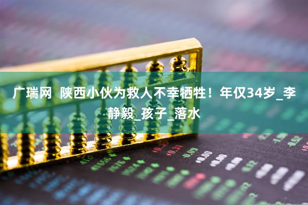 广瑞网  陕西小伙为救人不幸牺牲！年仅34岁_李静毅_孩子_落水