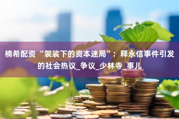楠希配资 “袈裟下的资本迷局”：释永信事件引发的社会热议_争议_少林寺_事儿