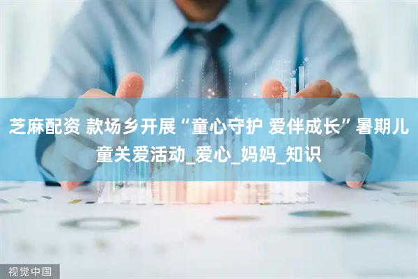 芝麻配资 款场乡开展“童心守护 爱伴成长”暑期儿童关爱活动_爱心_妈妈_知识