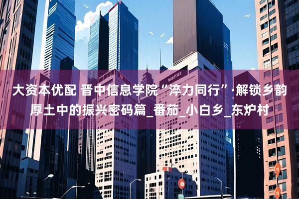 大资本优配 晋中信息学院“淬力同行”·解锁乡韵厚土中的振兴密码篇_番茄_小白乡_东炉村