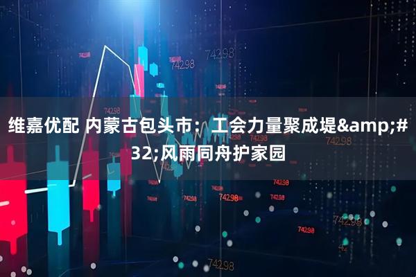 维嘉优配 内蒙古包头市：工会力量聚成堤&#32;风雨同舟护家园