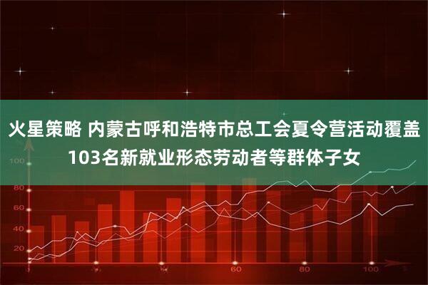 火星策略 内蒙古呼和浩特市总工会夏令营活动覆盖103名新就业形态劳动者等群体子女