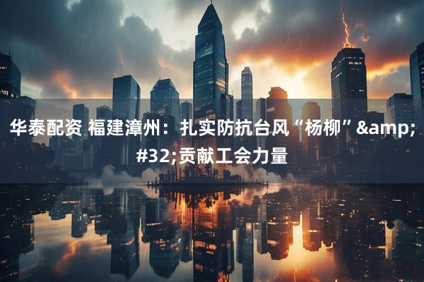 华泰配资 福建漳州：扎实防抗台风“杨柳”&#32;贡献工会力量