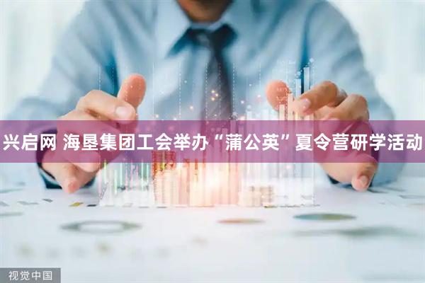 兴启网 海垦集团工会举办“蒲公英”夏令营研学活动