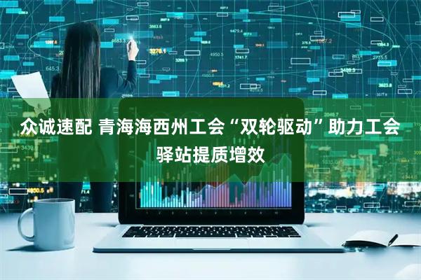 众诚速配 青海海西州工会“双轮驱动”助力工会驿站提质增效