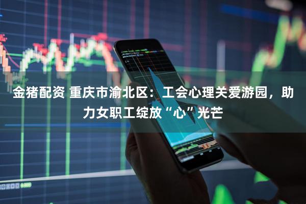 金猪配资 重庆市渝北区：工会心理关爱游园，助力女职工绽放“心”光芒