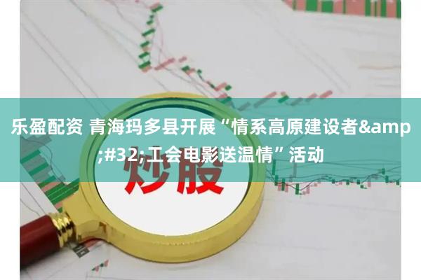 乐盈配资 青海玛多县开展“情系高原建设者&#32;工会电影送温情”活动
