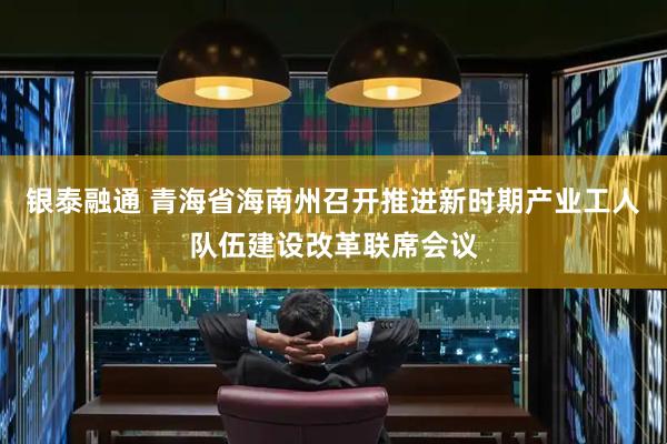 银泰融通 青海省海南州召开推进新时期产业工人队伍建设改革联席会议