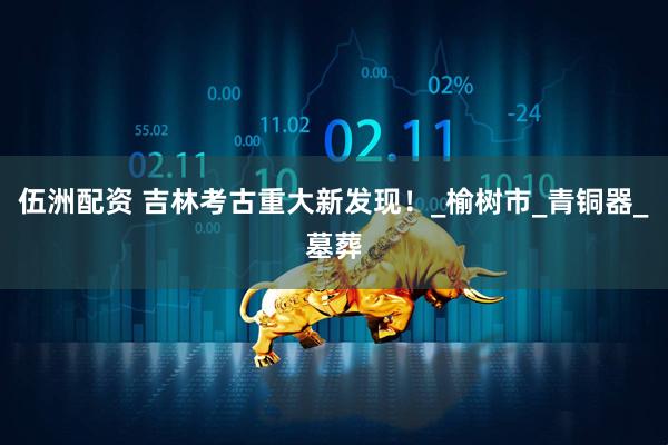 伍洲配资 吉林考古重大新发现！_榆树市_青铜器_墓葬