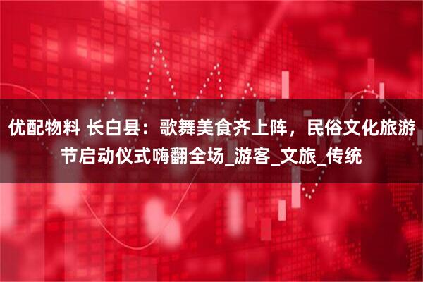 优配物料 长白县：歌舞美食齐上阵，民俗文化旅游节启动仪式嗨翻全场_游客_文旅_传统