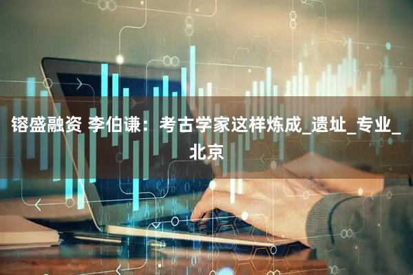 镕盛融资 李伯谦：考古学家这样炼成_遗址_专业_北京