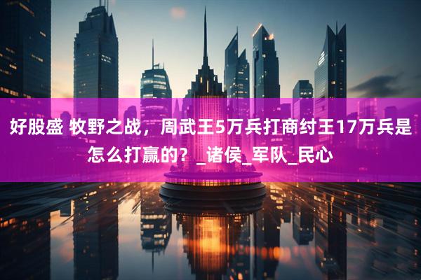 好股盛 牧野之战，周武王5万兵打商纣王17万兵是怎么打赢的？_诸侯_军队_民心