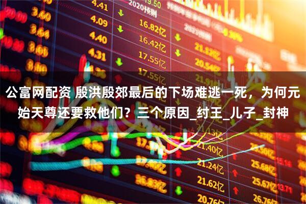 公富网配资 殷洪殷郊最后的下场难逃一死，为何元始天尊还要救他们？三个原因_纣王_儿子_封神