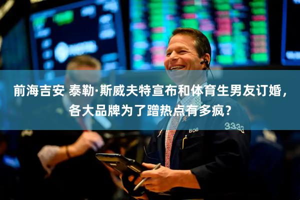 前海吉安 泰勒·斯威夫特宣布和体育生男友订婚，各大品牌为了蹭热点有多疯？