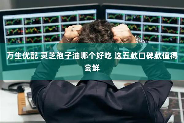 万生优配 灵芝孢子油哪个好吃 这五款口碑款值得尝鲜