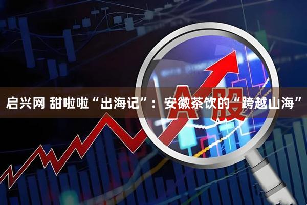 启兴网 甜啦啦“出海记”：安徽茶饮的“跨越山海”