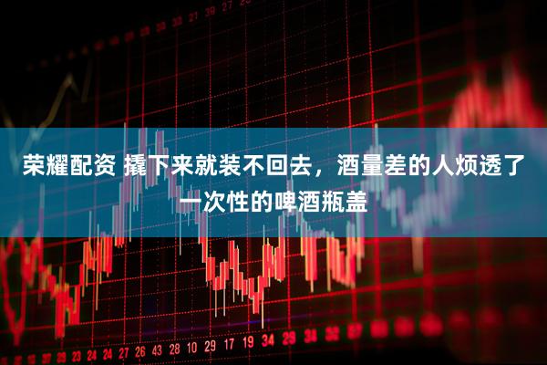 荣耀配资 撬下来就装不回去，酒量差的人烦透了一次性的啤酒瓶盖