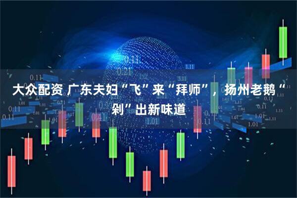 大众配资 广东夫妇“飞”来“拜师”，扬州老鹅“剁”出新味道