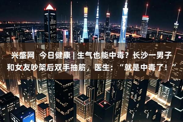 兴盛网  今日健康 | 生气也能中毒？长沙一男子和女友吵架后双手抽筋，医生：“就是中毒了！”