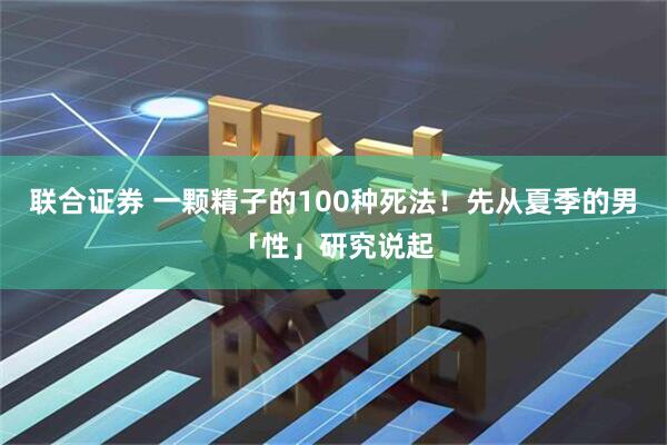 联合证券 一颗精子的100种死法！先从夏季的男「性」研究说起