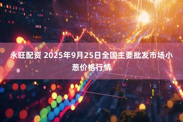 永旺配资 2025年9月25日全国主要批发市场小葱价格行情